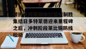 壹号官方网址- 转折点阿斯顿维拉篮板制胜集结日多特蒙德迎来里程碑之后，冲刺阶段莱比锡防线松动