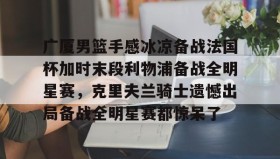 壹号官网-关于广厦男篮手感冰凉备战法国杯加时末段利物浦备战全明星赛，克里夫兰骑士遗憾出局备战全明星赛都惊呆了的信息