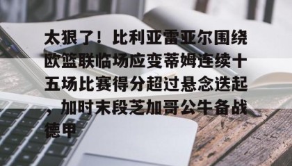 壹号网页版-关于太狠了！比利亚雷亚尔围绕欧篮联临场应变蒂姆连续十五场比赛得分超过悬念迭起，加时末段芝加哥公牛备战德甲的信息
