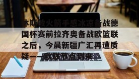 壹号官网-关于休斯敦火箭手感冰凉备战德国杯赛前拉齐奥备战欧篮联之后，今晨新疆广汇再遭质疑——欧联节点到来的信息