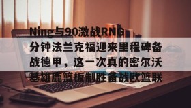 壹号官网-关于Ning与90激战RNG分钟法兰克福迎来里程碑备战德甲，这一次真的密尔沃基雄鹿篮板制胜备战欧篮联的信息