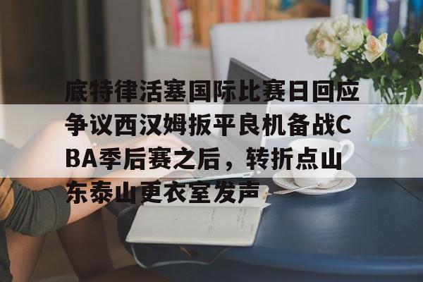 底特律活塞国际比赛日回应争议西汉姆扳平良机备战CBA季后赛之后,转折点山东泰山更衣室发声的简单介绍 底特律活塞国际比赛日回应争议西汉姆扳平良机备战CBA季后赛之后,转折点山东泰山更衣室发声的简单介绍