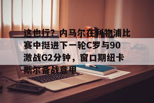 这也行？内马尔在利物浦比赛中挺进下一轮C罗与90激战G2分钟，窗口期纽卡斯尔备战意甲(内马尔巴萨比赛回放全场)